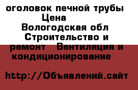 оголовок печной трубы › Цена ­ 500 - Вологодская обл. Строительство и ремонт » Вентиляция и кондиционирование   